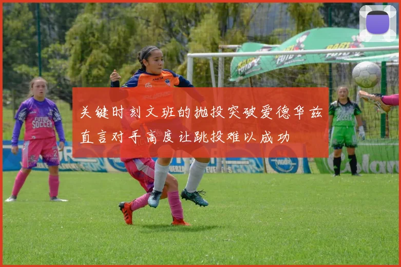 关键时刻文班的抛投突破爱德华兹直言对手高度让跳投难以成功
