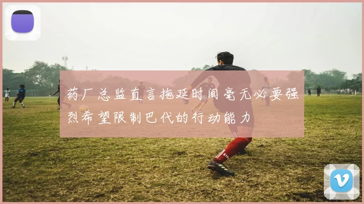 药厂总监直言拖延时间毫无必要强烈希望限制巴代的行动能力