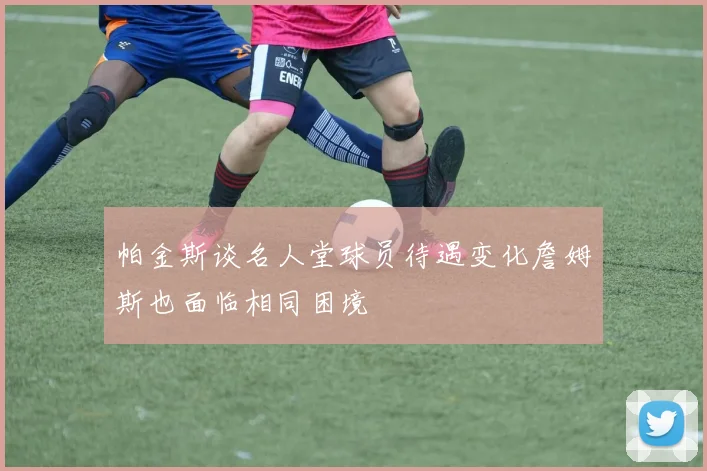 帕金斯谈名人堂球员待遇变化詹姆斯也面临相同困境