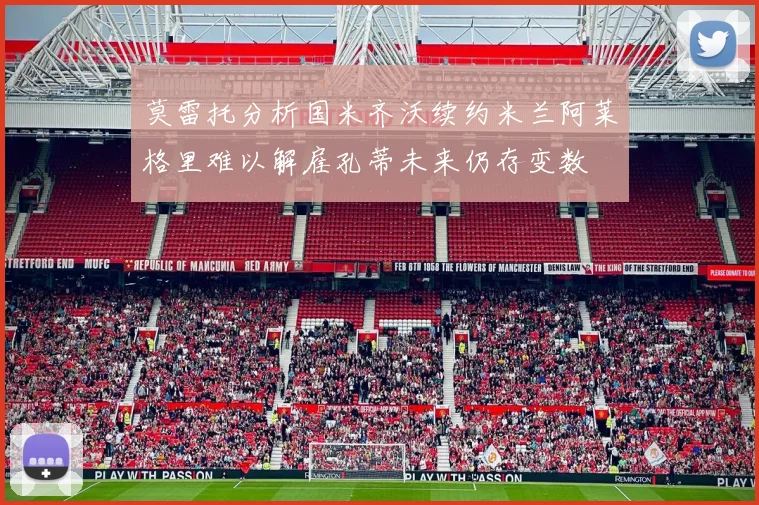 莫雷托分析国米齐沃续约米兰阿莱格里难以解雇孔蒂未来仍存变数