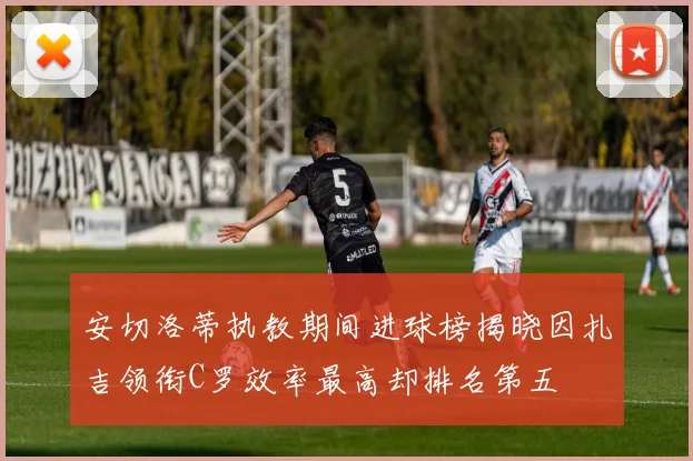 安切洛蒂执教期间进球榜揭晓因扎吉领衔C罗效率最高却排名第五