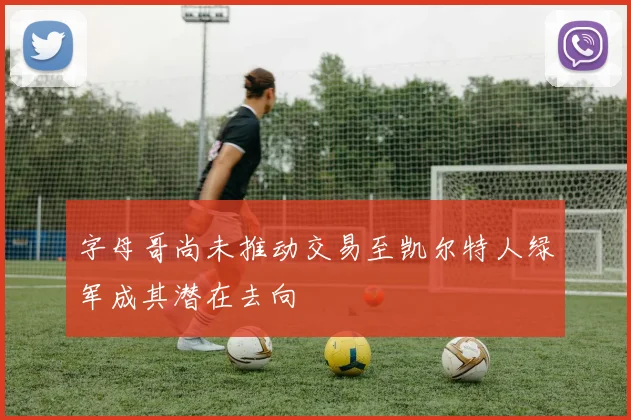 字母哥尚未推动交易至凯尔特人绿军成其潜在去向