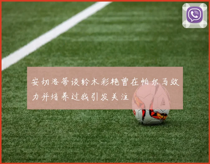 安切洛蒂谈铃木彩艳曾在帕尔马效力并培养过我引发关注