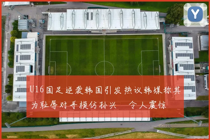 U16国足逆袭韩国引发热议韩媒称其为耻辱对手模仿孙兴慜令人震惊