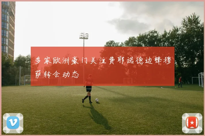 多家欧洲豪门关注费耶诺德边锋穆萨转会动态